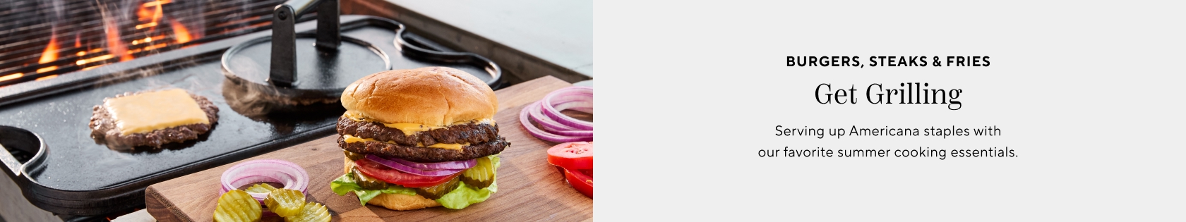 Burgers, steaks & fries. Get Grilling. Get the tools that show up season after season, fire after fire.